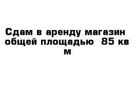 Сдам в аренду магазин  общей площадью  85 кв м 